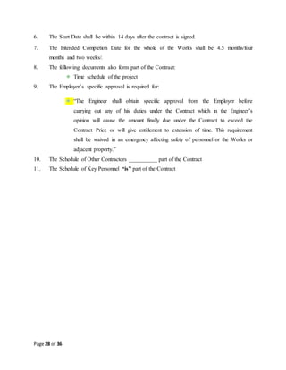 Page 28 of 36
6. The Start Date shall be within 14 days after the contract is signed.
7. The Intended Completion Date for the whole of the Works shall be 4.5 months/four
months and two weeks/.
8. The following documents also form part of the Contract:
Time schedule of the project
9. The Employer’s specific approval is required for:
“The Engineer shall obtain specific approval from the Employer before
carrying out any of his duties under the Contract which in the Engineer’s
opinion will cause the amount finally due under the Contract to exceed the
Contract Price or will give entitlement to extension of time. This requirement
shall be waived in an emergency affecting safety of personnel or the Works or
adjacent property.”
10. The Schedule of Other Contractors __________ part of the Contract
11. The Schedule of Key Personnel “is” part of the Contract
 