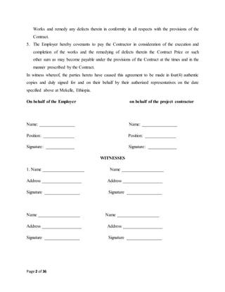 Page 2 of 36
Works and remedy any defects therein in conformity in all respects with the provisions of the
Contract.
5. The Employer hereby covenants to pay the Contractor in consideration of the execution and
completion of the works and the remedying of defects therein the Contract Price or such
other sum as may become payable under the provisions of the Contract at the times and in the
manner prescribed by the Contract.
In witness whereof, the parties hereto have caused this agreement to be made in four(4) authentic
copies and duly signed for and on their behalf by their authorized representatives on the date
specified above at Mekelle, Ethiopia.
On behalf of the Employer on behalf of the project contractor
Name: ________________ Name: ________________
Position: ______________ Position: ______________
Signature: _____________ Signature: _____________
WITNESSES
1. Name ___________________ Name ___________________
Address __________________ Address __________________
Signature ________________ Signature ________________
Name ___________________ Name ___________________
Address __________________ Address __________________
Signature ________________ Signature ________________
 