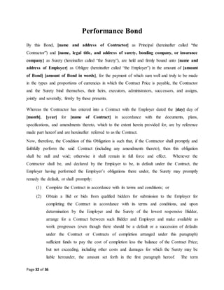 Page 32 of 36
Performance Bond
By this Bond, [name and address of Contractor] as Principal (hereinafter called “the
Contractor”) and [name, legal title, and address of surety, bonding company, or insurance
company] as Surety (hereinafter called “the Surety”), are held and firmly bound unto [name and
address of Employer] as Obligee (hereinafter called “the Employer”) in the amount of [amount
of Bond] [amount of Bond in words], for the payment of which sum well and truly to be made
in the types and proportions of currencies in which the Contract Price is payable, the Contractor
and the Surety bind themselves, their heirs, executors, administrators, successors, and assigns,
jointly and severally, firmly by these presents.
Whereas the Contractor has entered into a Contract with the Employer dated the [day] day of
[month], [year] for [name of Contract] in accordance with the documents, plans,
specifications, and amendments thereto, which to the extent herein provided for, are by reference
made part hereof and are hereinafter referred to as the Contract.
Now, therefore, the Condition of this Obligation is such that, if the Contractor shall promptly and
faithfully perform the said Contract (including any amendments thereto), then this obligation
shall be null and void; otherwise it shall remain in full force and effect. Whenever the
Contractor shall be, and declared by the Employer to be, in default under the Contract, the
Employer having performed the Employer’s obligations there under, the Surety may promptly
remedy the default, or shall promptly:
(1) Complete the Contract in accordance with its terms and conditions; or
(2) Obtain a Bid or bids from qualified bidders for submission to the Employer for
completing the Contract in accordance with its terms and conditions, and upon
determination by the Employer and the Surety of the lowest responsive Bidder,
arrange for a Contract between such Bidder and Employer and make available as
work progresses (even though there should be a default or a succession of defaults
under the Contract or Contracts of completion arranged under this paragraph)
sufficient funds to pay the cost of completion less the balance of the Contract Price;
but not exceeding, including other costs and damages for which the Surety may be
liable hereunder, the amount set forth in the first paragraph hereof. The term
 