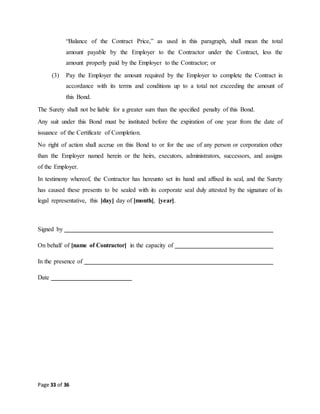 Page 33 of 36
“Balance of the Contract Price,” as used in this paragraph, shall mean the total
amount payable by the Employer to the Contractor under the Contract, less the
amount properly paid by the Employer to the Contractor; or
(3) Pay the Employer the amount required by the Employer to complete the Contract in
accordance with its terms and conditions up to a total not exceeding the amount of
this Bond.
The Surety shall not be liable for a greater sum than the specified penalty of this Bond.
Any suit under this Bond must be instituted before the expiration of one year from the date of
issuance of the Certificate of Completion.
No right of action shall accrue on this Bond to or for the use of any person or corporation other
than the Employer named herein or the heirs, executors, administrators, successors, and assigns
of the Employer.
In testimony whereof, the Contractor has hereunto set its hand and affixed its seal, and the Surety
has caused these presents to be sealed with its corporate seal duly attested by the signature of its
legal representative, this [day] day of [month], [year].
Signed by
On behalf of [name of Contractor] in the capacity of
In the presence of
Date
 
