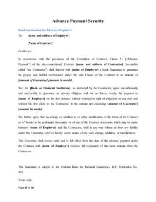 Page 34 of 36
Advance Payment Security
Bank Guarantee for Advance Payment
To: [name and address of Employer]
[Name of Contract]
Gentlemen:
In accordance with the provisions of the Conditions of Contract, Clause 51 (“Advance
Payment”) of the above-mentioned Contract [name and address of Contractor] (hereinafter
called “the Contractor”) shall deposit with [name of Employer] a Bank Guarantee to guarantee
his proper and faithful performance under the said Clause of the Contract in an amount of
[amount of Guarantee] [amount in words].
We, the [Bank or Financial Institution], as instructed by the Contractor, agree unconditionally
and irrevocably to guarantee as primary obligator and not as Surety merely, the payment to
[name of Employer] on his first demand without whatsoever right of objection on our part and
without his first claim to the Contractor, in the amount not exceeding [amount of Guarantee]
[amount in words].
We further agree that no change or addition to or other modification of the terms of the Contract
or of Works to be performed thereunder or of any of the Contract documents which may be made
between [name of Employer] and the Contractor, shall in any way release us from any liability
under this Guarantee, and we hereby waive notice of any such change, addition, or modification.
This Guarantee shall remain valid and in full effect from the date of the advance payment under
the Contract until [name of Employer] receives full repayment of the same amount from the
Contractor.
This Guarantee is subject to the Uniform Rules for Demand Guarantees, ICC Publication No.
458.
Yours truly,
 