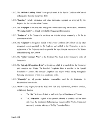 Page 4 of 36
1.1.12. The “Defects Liability Period” is the period named in the Special Conditions of Contract
and calculated from the Completion Date.
1.1.13. “Drawings” include calculations and other information provided or approved by the
Engineer for the execution of the Contract.
1.1.14. The “Employer” is the party who employs the Contractor to carry out the Works and means
“Procuring Entity” as defined in the Public Procurement Proclamation.
1.1.15. “Equipment” is the Contractor’s machinery and vehicles brought temporarily to the Site to
construct the Works.
1.1.16. The “Engineer” is the person named in the Special Conditions of Contract (or any other
competent person appointed by the Employer and notified to the Contractor, to act in
replacement of the Engineer) who is responsible for supervising the execution of the Works
and administering the Contract.
1.1.17. The “Initial Contract Price” is the Contract Price listed in the Employer’s Letter of
Acceptance.
1.1.18. The “Intended Completion Date” is the date on which it is intended that the Contractor
shall complete the Works. The Intended Completion Date is specified in the Special
Conditions of Contract. The Intended Completion Date may be revised only by the Engineer
by issuing an extension of time or an acceleration order.
1.1.19. “Materials” are all supplies, including consumables, used by the Contractor for
incorporation in the Works.
1.1.20. “Plant” is any integral part of the Works that shall have a mechanical, electrical, chemical,
or biological function.
a. The “Site” is the area defined as such in the Special Conditions of Contract.
b. The “Start Date” is given in the Special Conditions of Contract. It is the latest
date when the Contractor shall commence execution of the Works. It does not
necessarily coincide with any of the Site Possession Dates.
 