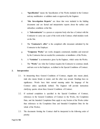 Page 5 of 36
c. “Specification” means the Specification of the Works included in the Contract
and any modification or addition made or approved by the Engineer.
d. “Site Investigation Reports” are those that were included in the bidding
documents and are factual and interpretative reports about the surface and
subsurface conditions at the Site.
e. A “Sub-contractor” is a person or corporate body who has a Contract with the
Contractor to carry out a part of the work in the Contract, which includes work
on the Site.
f. The “Contractor’s offer” is the completed offer document submitted by the
Contractor to the Employer.
g. “Temporary Works” are works designed, constructed, installed, and removed
by the Contractor that are needed for construction or installation of the Works.
h. A “Variation” is an instruction given by the Engineer, which varies the Works.
i. The “Works” are what the Contract requires the Contractor to construct, install,
and turn over to the Employer, as defined in the Special Conditions of Contract.
2. Interpretation
2.1. In interpreting these General Conditions of Contract, singular also means plural,
male also means female or neuter, and the other way around. Headings have no
significance. Words have their normal meaning under the language of the
Contract unless specifically defined. The Engineer will provide instructions
clarifying queries about these General Conditions of Contract.
2.2. If sectional completion is specified in the Special Conditions of Contract,
references in the General Conditions of Contract to the Works, the Completion
Date, and the Intended Completion Date apply to any Section of the Works (other
than references to the Completion Date and Intended Completion Date for the
whole of the Works).
2.3. The documents forming the Contract shall be interpreted in the following order of
priority:
 