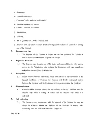 Page 6 of 36
a) Agreement,
b) Letter of Acceptance,
c) Contractor’s offer,/technical and financial/
d) Special Conditions of Contract,
e) General Conditions of Contract
f) Specifications,
g) Drawings,
h) Bill of Quantities or Activity Schedule, and
i) Annexure and Any other document listed in the Special Conditions of Contract as forming
part of the Contract.
3. Language and Law
3.1. The language of the Contract is English and the law governing the Contract is
that of the Federal Democratic Republic of Ethiopia.
4. Engineer’s Decisions
4.1. The Engineer may delegate any of his duties and responsibilities to other people
except to the Adjudicator, after notifying the Contractor, and may cancel any
delegation after notifying the Contractor.
5. Delegation
5.1. Except where otherwise specifically stated and subject to any restrictions in the
Special Conditions of Contract, the Engineer will decide contractual matters
between the Employer and the Contractor in the role representing the Employer.
6. Communications
6.1. Communications between parties that are referred to in the Conditions shall be
effective only when in writing. A notice shall be effective only when it is
delivered.
7. Sub-contracting
7.1. The Contractor may sub-contract with the approval of the Engineer, but may not
assign the Contract without the approval of the Employer in writing. Sub-
contracting shall not alter the Contractor’s obligations.
 