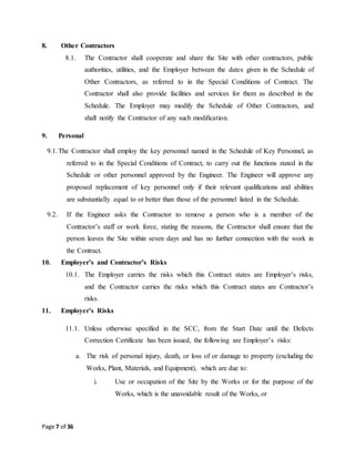 Page 7 of 36
8. Other Contractors
8.1. The Contractor shall cooperate and share the Site with other contractors, public
authorities, utilities, and the Employer between the dates given in the Schedule of
Other Contractors, as referred to in the Special Conditions of Contract. The
Contractor shall also provide facilities and services for them as described in the
Schedule. The Employer may modify the Schedule of Other Contractors, and
shall notify the Contractor of any such modification.
9. Personal
9.1.The Contractor shall employ the key personnel named in the Schedule of Key Personnel, as
referred to in the Special Conditions of Contract, to carry out the functions stated in the
Schedule or other personnel approved by the Engineer. The Engineer will approve any
proposed replacement of key personnel only if their relevant qualifications and abilities
are substantially equal to or better than those of the personnel listed in the Schedule.
9.2. If the Engineer asks the Contractor to remove a person who is a member of the
Contractor’s staff or work force, stating the reasons, the Contractor shall ensure that the
person leaves the Site within seven days and has no further connection with the work in
the Contract.
10. Employer’s and Contractor’s Risks
10.1. The Employer carries the risks which this Contract states are Employer’s risks,
and the Contractor carries the risks which this Contract states are Contractor’s
risks.
11. Employer’s Risks
11.1. Unless otherwise specified in the SCC, from the Start Date until the Defects
Correction Certificate has been issued, the following are Employer’s risks:
a. The risk of personal injury, death, or loss of or damage to property (excluding the
Works, Plant, Materials, and Equipment), which are due to:
i. Use or occupation of the Site by the Works or for the purpose of the
Works, which is the unavoidable result of the Works, or
 