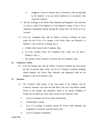 Page 8 of 36
ii. Negligence, breach of statutory duty, or interference with any legal right
by the Employer or by any person employed by or contracted to him
except the Contractor
b. The risk of damage to the Works, Plant, Materials, and Equipment to the extent that
it is due to a fault of the Employer or in the Employer’s design, or due to war or
radioactive contamination directly affecting the country where the Works are to be
executed.
11.2. From the Completion Date until the Defects Correction Certificate has been
issued, the risk of loss of or damage to the Works, Plant, and Materials is a
Employer’s risk except loss or damage due to
a. A Defect which existed on the Completion Date,
b. An event occurring before the Completion Date, which was not itself a
Employer’s risk, or
c. The activities of the Contractor on the Site after the Completion Date.
12. Contractor’s Risks
12.1. From the Starting Date until the Defects Correction Certificate has been issued,
the risks of personal injury, death, and loss of or damage to property (including,
without limitation, the Works, Plant, Materials, and Equipment) which are not
Employer’s risks are Contractor’s risks.
13. Insurance
13.1. The Contractor shall provide, in the joint names of the Employer and the
Contractor, insurance cover from the Start Date to the end of the Defects Liability
Period, in the amounts and deductibles stated in the Special Conditions of
Contract for the following events which are due to the Contractor’s risks:
a. Loss of or damage to the Works, Plant, and Materials;
b. Personal injury or death.
c. Loss of or damage to property (except the Works, Plant, Materials, and
Equipment) in connection with the Contract; and
d. Loss of or damage to Equipment;
 
