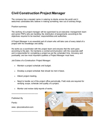 Civil Construction Project Manager
The company has a reputed name in catering to clients across the world and it
welcomes candidates who believe in making something new out of ordinary things.
Position summary:
The working of a project manager will be supervised by an executive management team
and senior PM?s who are handling the distribution of assignments according to the
objectives required to be reached, responsibilities and authorities
A Project Manager is an essential part of a team who will take care of every detail of a
project with his knowledge and ability.
He works as a coordinator with the project team and ensures that the work goes
according to the plan. He maintains a cordial communication with the corporate staff
and is responsible for completing a project as per the scheduled time. Accuracy and
punctuality are tow most important qualities a Project Manager must have.
Job Duties of a Construction Project Manager:
 Maintain a project schedule and budget.
 Develop a project schedule that should be met in future.
 Attend project meeting.
 Need to handle out of the project office periodically. Field visits are required for
verifying scope, schedule and quality of a project.
 Monitor and review daily reports of works.
~~~~~~~~~~~~~~~~~~~~~~~~
Published By
Pandu
www. qtoconstruction.com
~~~~~~~~~~~~~~~~~~~~~~~~
 