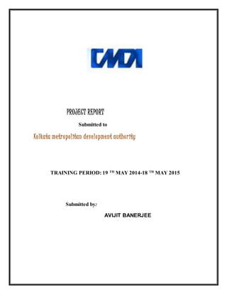 PROJECT REPORT
Submitted to
Kolkata metropolitan development authority
TRAINING PERIOD: 19 TH
MAY 2014-18 TH
MAY 2015
Submitted by:
AVIJIT BANERJEE
 
