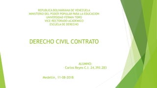 REPUBLICA BOLIVARIANA DE VENEZUELA
MINISTERIO DEL PODER POPULAR PARA LA EDUCACION
UNIVERSIDAD FERMIN TORO
VICE-RECTORADO ACADEMICO
ESCUELA DE DERECHO
ALUMNO:
Carlos Reyes C.I. 24.393.283
Medellín, 11-08-2018
DERECHO CIVIL CONTRATO
 