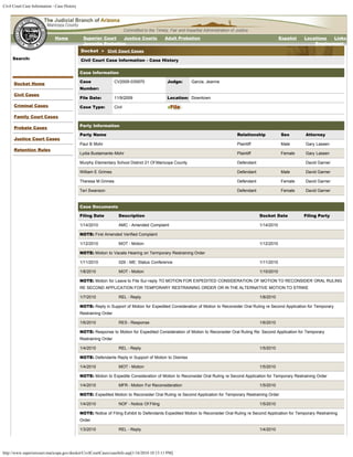Civil Court Case Information - Case History




                              Home             Superior Court   Justice Courts               Adult Probation                                            Español    Locations  Links
                                               Juvenile Probation                                                                                                      Employment
                                              Docket > Civil Court Cases
     Search:                                  Civil Court Case Information - Case History
                                  Go

                                              Case Information

      Docket Home                             Case                CV2009-035970               Judge:    Garcia, Jeanne
                                              Number:
      Civil Cases
                                              File Date:          11/9/2009                   Location: Downtown
      Criminal Cases                          Case Type:          Civil

      Family Court Cases

      Probate Cases                           Party Information

                                              Party Name                                                                        Relationship            Sex         Attorney
      Justice Court Cases
                                              Paul B Mohr                                                                       Plaintiff               Male        Gary Lassen
      Retention Rules
                                              Lydia Bustamante-Mohr                                                             Plaintiff               Female      Gary Lassen

                                              Murphy Elementary School District 21 Of Maricopa County                           Defendant                           David Garner

                                              William E Grimes                                                                  Defendant               Male        David Garner

                                              Theresa M Grimes                                                                  Defendant               Female      David Garner

                                              Teri Swanson                                                                      Defendant               Female      David Garner


                                              Case Documents

                                              Filing Date           Description                                                             Docket Date            Filing Party

                                              1/14/2010             AMC - Amended Complaint                                                 1/14/2010

                                              NOTE: First Amended Verified Complaint

                                              1/12/2010             MOT - Motion                                                            1/12/2010

                                              NOTE: Motion to Vacate Hearing on Termporary Restraining Order

                                              1/11/2010             029 - ME: Status Conference                                             1/11/2010

                                              1/8/2010              MOT - Motion                                                            1/10/2010

                                              NOTE: Motion for Leave to File Sur-reply TO MOTION FOR EXPEDITED CONSIDERATION OF MOTION TO RECONSIDER ORAL RULING
                                              RE SECOND APPLICATION FOR TEMPORARY RESTRAINING ORDER OR IN THE ALTERNATIVE MOTION TO STRIKE

                                              1/7/2010              REL - Reply                                                             1/8/2010

                                              NOTE: Reply in Support of Motion for Expedited Consideration of Motion to Reconsider Oral Ruling re Second Application for Temporary
                                              Restraining Order

                                              1/6/2010              RES - Response                                                          1/6/2010

                                              NOTE: Response to Motion for Expedited Consideration of Motion to Reconsider Oral Ruling Re: Second Application for Temporary
                                              Restraining Order

                                              1/4/2010              REL - Reply                                                             1/5/2010

                                              NOTE: Defendants Reply in Support of Motion to Dismiss

                                              1/4/2010              MOT - Motion                                                            1/5/2010

                                              NOTE: Motion to Expedite Consideration of Motion to Reconsider Oral Ruling re Second Application for Temporary Restraining Order

                                              1/4/2010              MFR - Motion For Reconsideration                                        1/5/2010

                                              NOTE: Expedited Motion to Reconsider Oral Ruling re Second Application for Temporary Restraining Order

                                              1/4/2010              NOF - Notice Of Filing                                                  1/5/2010

                                              NOTE: Notice of Filing Exhibit to Defendants Expedited Motion to Reconsider Oral Ruling re Second Application for Temporary Restraining
                                              Order

                                              1/3/2010              REL - Reply                                                             1/4/2010




http://www.superiorcourt.maricopa.gov/docket/CivilCourtCases/caseInfo.asp[1/16/2010 10:13:11 PM]
 