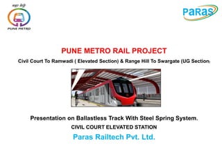 Presentation on Ballastless Track With Steel Spring System.
CIVIL COURT ELEVATED STATION
Paras Railtech Pvt. Ltd.
PUNE METRO RAIL PROJECT
Civil Court To Ramwadi ( Elevated Section) & Range Hill To Swargate (UG Section)
 