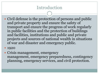 Introduction

 Civil defense is the protection of persons and public
  and private property and ensure the safety of
  transport and ensure the progress of work regularly
  in public facilities and the protection of buildings
  and facilities, institutions and public and private
  projects and sources of national wealth in situations
  of war and disaster and emergency public.
 1920
 Crisis management, emergency
  management, emergency preparedness, contingency
  planning, emergency services, and civil protection.
 