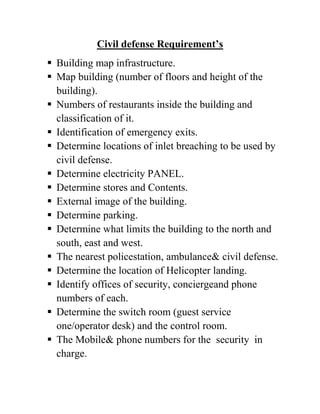 Civil defense Requirement’s
 Building map infrastructure.
 Map building (number of floors and height of the
building).
 Numbers of restaurants inside the building and
classification of it.
 Identification of emergency exits.
 Determine locations of inlet breaching to be used by
civil defense.
 Determine electricity PANEL.
 Determine stores and Contents.
 External image of the building.
 Determine parking.
 Determine what limits the building to the north and
south, east and west.
 The nearest policestation, ambulance& civil defense.
 Determine the location of Helicopter landing.
 Identify offices of security, conciergeand phone
numbers of each.
 Determine the switch room (guest service
one/operator desk) and the control room.
 The Mobile& phone numbers for the security in
charge.
 