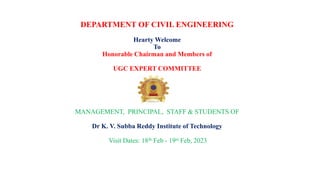 DEPARTMENT OF CIVIL ENGINEERING
Hearty Welcome
To
Honorable Chairman and Members of
UGC EXPERT COMMITTEE
MANAGEMENT, PRINCIPAL, STAFF & STUDENTS OF
Dr K. V. Subba Reddy Institute of Technology
Visit Dates: 18th Feb - 19st Feb, 2023
 