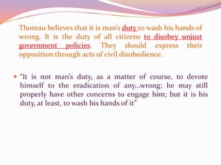 Thoreau believes that it is man’s duty to wash his hands of wrong. It is the duty of all citizens to disobey unjust government policies. They should express their opposition through acts of civil disobedience.“It is not man’s duty, as a matter of course, to devote himself to the eradication of any…wrong; he may still properly have other concerns to engage him; but it is his duty, at least, to wash his hands of it”