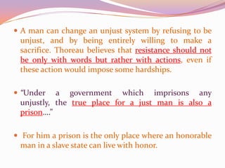 A man can change an unjust system by refusing to be unjust, and by being entirely willing to make a sacrifice. Thoreau believes that resistance should not be only with words but rather with actions, even if these action would impose some hardships. “Under a government which imprisons any unjustly, the true place for a just man is also a prison….” For him a prison is the only place where an honorable man in a slave state can live with honor.