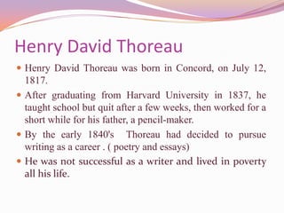 Henry David ThoreauHenry David Thoreau was born in Concord, on July 12, 1817. After graduating from Harvard University in 1837, he taught school but quit after a few weeks, then worked for a short while for his father, a pencil-maker.By the early 1840's  Thoreau had decided to pursue writing as a career . ( poetry and essays)He was not successful as a writer and lived in poverty all his life.