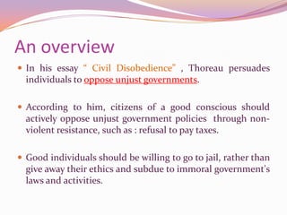 An overviewIn his essay “ Civil Disobedience” , Thoreau persuades individuals to oppose unjust governments. According to him, citizens of a good conscious should actively oppose unjust government policies  through non-violent resistance, such as : refusal to pay taxes.Good individuals should be willing to go to jail, rather than give away their ethics and subdue to immoral government's laws and activities.
