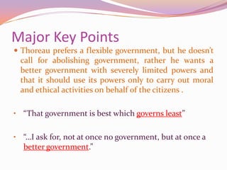 Major Key PointsThoreau prefers a flexible government, but he doesn’t call for abolishing government, rather he wants a better government with severely limited powers and that it should use its powers only to carry out moral and ethical activities on behalf of the citizens .“That government is best which governs least”