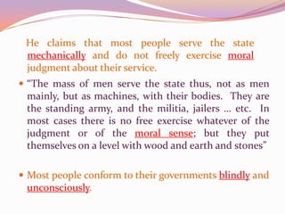 “…I ask for, not at once no government, but at once a better government.”He claims that most people serve the state mechanically and do not freely exercise moral judgment about their service.“The mass of men serve the state thus, not as men mainly, but as machines, with their bodies.  They are the standing army, and the militia, jailers … etc.  In most cases there is no free exercise whatever of the judgment or of the moral sense; but they put themselves on a level with wood and earth and stones”Most people conform to their governments blindly and unconsciously.