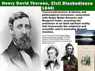 Thoreau was a transcendentalist.
Henry David Thoreau,Henry David Thoreau, Civil DisobedienceCivil Disobedience
(1848)(1848)
Transcendentalism: A literary and
philosophical movement, associated
with Ralph Waldo Emerson and
Margaret Fuller, asserting the
existence of an ideal spiritual reality
that transcends the empirical and
scientific and is knowable through
intuition.
Source: Excerpted from The American Heritage
Dictionary of the English Language, Third Edition
Copyright © 1992 by Houghton Mifflin Company.
Electronic version licensed from Lernout & Hauspie
Speech Products N.V.
 
