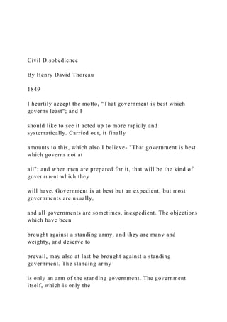 Civil Disobedience
By Henry David Thoreau
1849
I heartily accept the motto, "That government is best which
governs least"; and I
should like to see it acted up to more rapidly and
systematically. Carried out, it finally
amounts to this, which also I believe- "That government is best
which governs not at
all"; and when men are prepared for it, that will be the kind of
government which they
will have. Government is at best but an expedient; but most
governments are usually,
and all governments are sometimes, inexpedient. The objections
which have been
brought against a standing army, and they are many and
weighty, and deserve to
prevail, may also at last be brought against a standing
government. The standing army
is only an arm of the standing government. The government
itself, which is only the
 