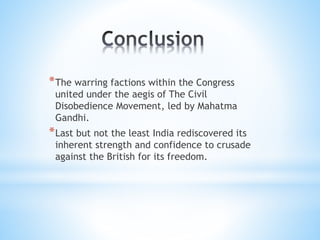 *The warring factions within the Congress
united under the aegis of The Civil
Disobedience Movement, led by Mahatma
Gandhi.
*Last but not the least India rediscovered its
inherent strength and confidence to crusade
against the British for its freedom.
 