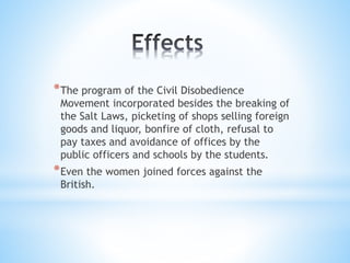 *The program of the Civil Disobedience
Movement incorporated besides the breaking of
the Salt Laws, picketing of shops selling foreign
goods and liquor, bonfire of cloth, refusal to
pay taxes and avoidance of offices by the
public officers and schools by the students.
*Even the women joined forces against the
British.
 