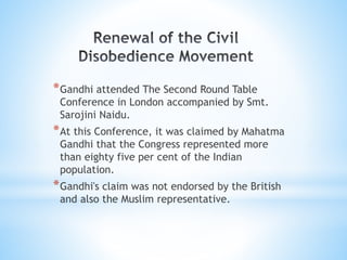 *Gandhi attended The Second Round Table
Conference in London accompanied by Smt.
Sarojini Naidu.
*At this Conference, it was claimed by Mahatma
Gandhi that the Congress represented more
than eighty five per cent of the Indian
population.
*Gandhi's claim was not endorsed by the British
and also the Muslim representative.
 