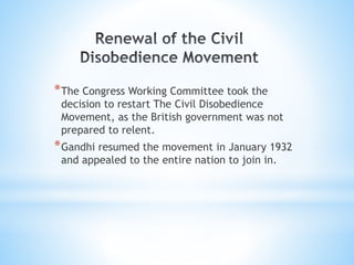 *The Congress Working Committee took the
decision to restart The Civil Disobedience
Movement, as the British government was not
prepared to relent.
*Gandhi resumed the movement in January 1932
and appealed to the entire nation to join in.
 