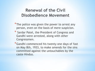 *The police was given the power to arrest any
person, even on the basis of mere suspicion.
* Sardar Patel, the President of Congress and
Gandhi were arrested, along with other
Congressmen.
*Gandhi commenced his twenty one days of fast
on May 8th, 1933, to make amends for the sins
committed against the untouchables by the
caste Hindus.
 