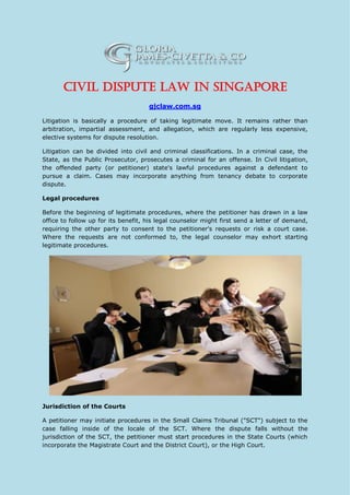 Civil Dispute Law in Singapore
gjclaw.com.sg
Litigation is basically a procedure of taking legitimate move. It remains rather than
arbitration, impartial assessment, and allegation, which are regularly less expensive,
elective systems for dispute resolution.
Litigation can be divided into civil and criminal classifications. In a criminal case, the
State, as the Public Prosecutor, prosecutes a criminal for an offense. In Civil litigation,
the offended party (or petitioner) state's lawful procedures against a defendant to
pursue a claim. Cases may incorporate anything from tenancy debate to corporate
dispute.
Legal procedures
Before the beginning of legitimate procedures, where the petitioner has drawn in a law
office to follow up for its benefit, his legal counselor might first send a letter of demand,
requiring the other party to consent to the petitioner's requests or risk a court case.
Where the requests are not conformed to, the legal counselor may exhort starting
legitimate procedures.
Jurisdiction of the Courts
A petitioner may initiate procedures in the Small Claims Tribunal ("SCT") subject to the
case falling inside of the locale of the SCT. Where the dispute falls without the
jurisdiction of the SCT, the petitioner must start procedures in the State Courts (which
incorporate the Magistrate Court and the District Court), or the High Court.
 