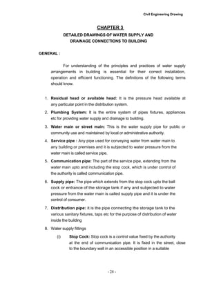 Civil Engineering Drawing
CHAPTER 3
DETAILED DRAWINGS OF WATER SUPPLY AND
DRAINAGE CONNECTIONS TO BUILDING
GENERAL :
For understanding of the principles and practices of water supply
arrangements in building is essential for their correct installation,
operation and efficient functioning. The definitions of the following terms
should know.
1. Residual head or available head: It is the pressure head available at
any particular point in the distribution system.
2. Plumbing System: It is the entire system of pipes fixtures, appliances
etc for providing water supply and drainage to building.
3. Water main or street main: This is the water supply pipe for public or
community use and maintained by local or administrative authority.
4. Service pipe : Any pipe used for conveying water from water main to
any building or premises and it is subjected to water pressure from the
water main is called service pipe.
5. Communication pipe: The part of the service pipe, extending from the
water main upto and including the stop cock, which is under control of
the authority is called communication pipe.
6. Supply pipe: The pipe which extends from the stop cock upto the ball
cock or entrance of the storage tank if any and subjected to water
pressure from the water main is called supply pipe and it is under the
control of consumer.
7. Distribution pipe: it is the pipe connecting the storage tank to the
various sanitary fixtures, taps etc for the purpose of distribution of water
inside the building
8. Water supply fittings
(i) Stop Cock: Stop cock is a control value fixed by the authority
at the end of communication pipe. It is fixed in the street, close
to the boundary wall in an accessible position in a suitable
- 28 -
 