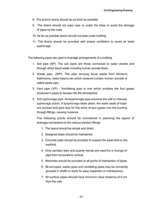 Civil Engineering Drawing
8. The branch drains should be as short as possible
9. The drains should not pass near or under the trees to avoid the damage
of pipes by the roots
10. As far as possible drains should not pass under building
11. The drains should be provided with proper ventilation to avoid air locks
syphonage
The following pipes are used in drainage arrangements of a building
1. Soil pipe (SP): The soil pipes are those connected to water closets and
through which liquid waste including human excreta flows.
2. Waste pipe (WP): The pipe carrying liquid waste from kitchens,
bathrooms, wash basins etc which doesnot contain human excreta is
called waste pipe.
3. Vent pipe (VP) : Ventilating pipe is one which enables the foul gases
produced in pipes to escape into the atmosphere
4. Anti syphonage pipe: Antisyphonage pipe prevents the self or induced
syphonage action. If synphonage takes place, the water seals of traps
are sucked and give way for the entry of foul gases into the buiding
through fittings, causing nuisance.
The following points should be considered in planning the layout of
drainage connections to the various sanitary fittings
1. The layout should be simple and direct.
2. Designed slope should be maintained.
3. Concrete pads should be provided to support the pipes laid on the
earthfull.
4. Only sanitary tees and quarter bends are used for a change of
pipe from horizontal to vertical.
5. Manholes should be provided at all points of intersection of pipes.
6. All soil pipes, waste pipes and ventilating pipes may be conviently
grouped in shafts or ducts for easy inspection or maintenance.
7. All surface pipes should have minimum clear distance of 5 cm
from the wall.
- 30 -
 