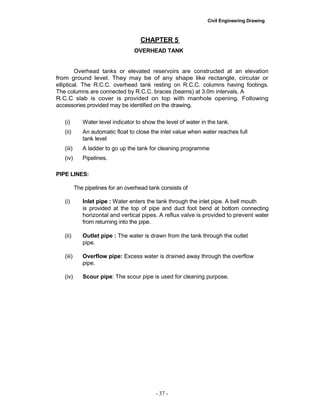 Civil Engineering Drawing
CHAPTER 5
OVERHEAD TANK
Overhead tanks or elevated reservoirs are constructed at an elevation
from ground level. They may be of any shape like rectangle, circular or
elliptical. The R.C.C. overhead tank resting on R.C.C. columns having footings.
The columns are connected by R.C.C. braces (beams) at 3.0m intervals. A
R.C.C slab is cover is provided on top with manhole opening. Following
accessories provided may be identified on the drawing.
(i) Water level indicator to show the level of water in the tank.
(ii) An automatic float to close the inlet value when water reaches full
tank level
(iii) A ladder to go up the tank for cleaning programme
(iv) Pipelines.
PIPE LINES:
The pipelines for an overhead tank consists of
(i) Inlet pipe : Water enters the tank through the inlet pipe. A bell mouth
is provided at the top of pipe and duct foot bend at bottom connecting
horizontal and vertical pipes. A reflux valve is provided to prevent water
from returning into the pipe.
(ii) Outlet pipe : The water is drawn from the tank through the outlet
pipe.
(iii) Overflow pipe: Excess water is drained away through the overflow
pipe.
(iv) Scour pipe: The scour pipe is used for cleaning purpose.
- 37 -
 