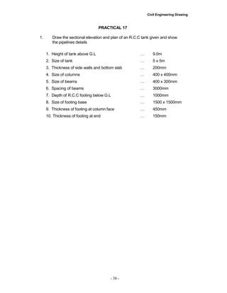Civil Engineering Drawing
PRACTICAL 17
1. Draw the sectional elevation and plan of an R.C.C tank given and show
the pipelines details
1. Height of tank above G.L … 9.0m
2. Size of tank … 5 x 5m
3. Thickness of side walls and bottom slab … 200mm
4. Size of columns … 400 x 400mm
5. Size of beams … 400 x 300mm
6. Spacing of beams … 3000mm
7. Depth of R.C.C footing below G.L … 1000mm
8. Size of footing base … 1500 x 1500mm
9. Thickness of footing at column face … 450mm
10. Thickness of footing at end … 150mm
- 38 -
 