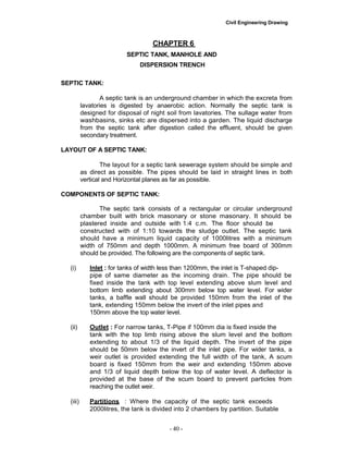 Civil Engineering Drawing
CHAPTER 6
SEPTIC TANK, MANHOLE AND
DISPERSION TRENCH
SEPTIC TANK:
A septic tank is an underground chamber in which the excreta from
lavatories is digested by anaerobic action. Normally the septic tank is
designed for disposal of night soil from lavatories. The sullage water from
washbasins, sinks etc are dispersed into a garden. The liquid discharge
from the septic tank after digestion called the effluent, should be given
secondary treatment.
LAYOUT OF A SEPTIC TANK:
The layout for a septic tank sewerage system should be simple and
as direct as possible. The pipes should be laid in straight lines in both
vertical and Horizontal planes as far as possible.
COMPONENTS OF SEPTIC TANK:
The septic tank consists of a rectangular or circular underground
chamber built with brick masonary or stone masonary. It should be
plastered inside and outside with 1:4 c.m. The floor should be
constructed with of 1:10 towards the sludge outlet. The septic tank
should have a minimum liquid capacity of 1000litres with a minimum
width of 750mm and depth 1000mm. A minimum free board of 300mm
should be provided. The following are the components of septic tank.
(i) Inlet : for tanks of width less than 1200mm, the inlet is T-shaped dip-
pipe of same diameter as the incoming drain. The pipe should be
fixed inside the tank with top level extending above slum level and
bottom limb extending about 300mm below top water level. For wider
tanks, a baffle wall should be provided 150mm from the inlet of the
tank, extending 150mm below the invert of the inlet pipes and
150mm above the top water level.
(ii) Outlet : For narrow tanks, T-Pipe if 100mm dia is fixed inside the
tank with the top limb rising above the slum level and the bottom
extending to about 1/3 of the liquid depth. The invert of the pipe
should be 50mm below the invert of the inlet pipe. For wider tanks, a
weir outlet is provided extending the full width of the tank, A scum
board is fixed 150mm from the weir and extending 150mm above
and 1/3 of liquid depth below the top of water level. A deflector is
provided at the base of the scum board to prevent particles from
reaching the outlet weir.
(iii) Partitions : Where the capacity of the septic tank exceeds
2000litres, the tank is divided into 2 chambers by partition. Suitable
- 40 -
 