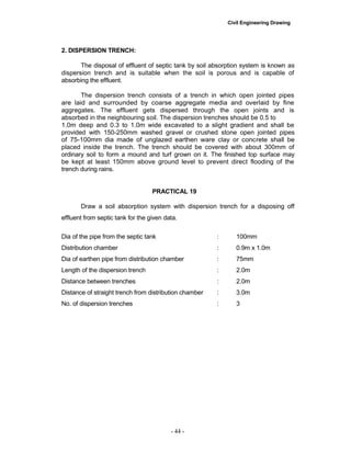 Civil Engineering Drawing
2. DISPERSION TRENCH:
The disposal of effluent of septic tank by soil absorption system is known as
dispersion trench and is suitable when the soil is porous and is capable of
absorbing the effluent.
The dispersion trench consists of a trench in which open jointed pipes
are laid and surrounded by coarse aggregate media and overlaid by fine
aggregates. The effluent gets dispersed through the open joints and is
absorbed in the neighbouring soil. The dispersion trenches should be 0.5 to
1.0m deep and 0.3 to 1.0m wide excavated to a slight gradient and shall be
provided with 150-250mm washed gravel or crushed stone open jointed pipes
of 75-100mm dia made of unglazed earthen ware clay or concrete shall be
placed inside the trench. The trench should be covered with about 300mm of
ordinary soil to form a mound and turf grown on it. The finished top surface may
be kept at least 150mm above ground level to prevent direct flooding of the
trench during rains.
PRACTICAL 19
Draw a soil absorption system with dispersion trench for a disposing off
effluent from septic tank for the given data.
Dia of the pipe from the septic tank : 100mm
Distribution chamber : 0.9m x 1.0m
Dia of earthen pipe from distribution chamber : 75mm
Length of the dispersion trench : 2.0m
Distance between trenches : 2.0m
Distance of straight trench from distribution chamber : 3.0m
No. of dispersion trenches : 3
- 44 -
 