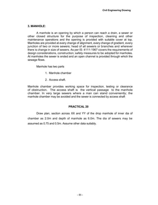Civil Engineering Drawing
3. MANHOLE:
A manhole is an opening by which a person can reach a drain, a sewer or
other closed structure for the purpose of inspection, cleaning and other
maintenance operations and the opening is provided with suitable cover at top.
Manholes are provided at every change of alignment, every change of gradient, every
junction of two or more sewers; head of all sewers or branches and wherever
there is change in size of sewers. As per IS: 4111-1967 covers the requirements of
design considerations, construction; safety measures to be adopted for manholes.
At manholes the sewer is ended and an open channel is provided through which the
sewage flows.
Manhole has two parts
1. Manhole chamber
2. Access shaft.
Manhole chamber provides working space for inspection, testing or clearance
of obstruction. The access shaft is the vertical passage to the manhole
chamber. In very large sewers where a man can stand conveniently; the
manhole chamber may be avoided and the sewer is connected by access shaft
PRACTICAL 20
Draw plan, section across XX and YY of the drop manhole of inner dia of
chamber as 2.0m and depth of manhole as 6.0m. The dia of sewers may be
assumed as 0.75 and 0.5m. Assume other data suitably.
- 46 -
 
