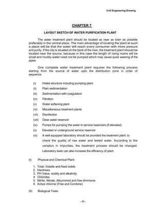 Civil Engineering Drawing
CHAPTER 7
LAYOUT SKETCH OF WATER PURIFICATION PLANT
The water treatment plant should be located as near as town as possible
preferably in the central place. The main advantage of locating the plant at such
a place will be that the water will reach every consumer with more pressure
and purity. If the city is situated on the bank of the river, the treatment plant should be
located near the source, because in this case the length of rising mains will be
small and muddy water need not be pumped which may cause quick wearing of the
pipes.
One complete water treatment plant requires the following process
starting from the source of water upto the distribution zone in order of
sequence.
(i) Intake structure including pumping plant
(ii) Plain sedimentation
(iii) Sedimentation with coagulation
(iv) Filtration
(v) Water softening plant
(vi) Miscellaneous treatment plants
(vii) Disinfection
(viii) Clear water reservoir
(ix) Pumps for pumping the water in service reservoirs (if elevated)
(x) Elevated or underground service reservoir
(xi) A well equipped laboratory should be provided the treatment plant, to
check the quality of raw water and tested water. According to the
variation in impurities, the treatment process should be changed.
Laboratory tests can also increase the efficiency of plant
(I) Physical and Chemical Plant:
1. Total, Volatile and fixed solids
2. Hardness
3. PH Value, acidity and alkalinity
4. Chlorides
5. Nitrite, Nitrate, Albuminoid and free Ammonia
6. Active chlorine (Free and Combine)
(II) Biological Tests:
- 48 -
 