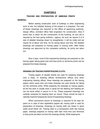 Civil Engineering Drawing
CHAPTER 9
TRACING AND PREPARATION OF AMMONIA PRINTS
GENERAL:
Before starting construction work of buildings or other engineering
work at site, the detailed drawing of the project a is prepared. The sets
of these drawings are required in the office of approving authority,
design office, architect office field engineers for construction. Also if
some loan is taken for the construction of the building, its one set is
required by the loan giving authority / agency. As such we require 5 or 6
sets of detailed drawings drawn by draughtsmen, it will be costly and we
require lot of labour and time. So for saving labour and time, the detailed
drawings are prepared on tracing paper or tracing cloth. After these
drawings are approved by the competent authority, its prints are taken
out..
Now a days, most of the engineering drawings are prepared on the
tracing paper taking great care and blue prints or Ammonia prints can be
prepared from these drawings
DRAWING ON TRACING PAPER/TRACING CLOTH:
Tracing papers of reputed brands are used for preparing drawings
now a days. In drawing offices architectural offices and other
engineering drawing offices, these drawings are prepared on the tracing
papers which saves time and these drawings are used directly for taking
out the ammonia prints. While preparing the drawings on tracing papers,
all the line work is usually done in penal but the lettering and heading etc
can be done either in pencil or in ink. These prepared drawings are
carefully protected for keeping them as record. These should be kept in
cabinets meant for keeping the record of engineering drawings
When permanent record of drawings is required to be kept for
years as in case of land registration papers etc; tracing cloth is used for
preparation of drawings. Drawings on tracing cloth are drawn in good
water proof blank ink. Tracing cloth is a transparent cloth like tracing
paper, drawings prepared on tracing cloth take more time and Ammonia
or blue prints are taken out from the drawings directly. While keeping the
- 54 -
 