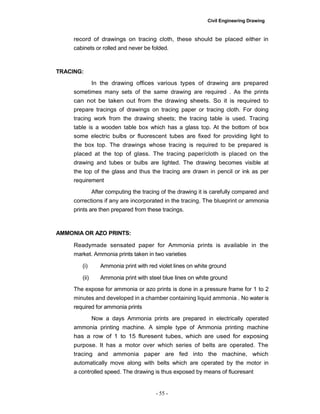 Civil Engineering Drawing
record of drawings on tracing cloth, these should be placed either in
cabinets or rolled and never be folded.
TRACING:
In the drawing offices various types of drawing are prepared
sometimes many sets of the same drawing are required . As the prints
can not be taken out from the drawing sheets. So it is required to
prepare tracings of drawings on tracing paper or tracing cloth. For doing
tracing work from the drawing sheets; the tracing table is used. Tracing
table is a wooden table box which has a glass top. At the bottom of box
some electric bulbs or fluorescent tubes are fixed for providing light to
the box top. The drawings whose tracing is required to be prepared is
placed at the top of glass. The tracing paper/cloth is placed on the
drawing and tubes or bulbs are lighted. The drawing becomes visible at
the top of the glass and thus the tracing are drawn in pencil or ink as per
requirement
After computing the tracing of the drawing it is carefully compared and
corrections if any are incorporated in the tracing. The blueprint or ammonia
prints are then prepared from these tracings.
AMMONIA OR AZO PRINTS:
Readymade sensated paper for Ammonia prints is available in the
market. Ammonia prints taken in two varieties
(i) Ammonia print with red violet lines on white ground
(ii) Ammonia print with steel blue lines on white ground
The expose for ammonia or azo prints is done in a pressure frame for 1 to 2
minutes and developed in a chamber containing liquid ammonia . No water is
required for ammonia prints
Now a days Ammonia prints are prepared in electrically operated
ammonia printing machine. A simple type of Ammonia printing machine
has a row of 1 to 15 fluresent tubes, which are used for exposing
purpose. It has a motor over which series of belts are operated. The
tracing and ammonia paper are fed into the machine, which
automatically move along with belts which are operated by the motor in
a controlled speed. The drawing is thus exposed by means of fluoresant
- 55 -
 