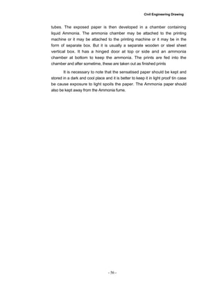 Civil Engineering Drawing
tubes. The exposed paper is then developed in a chamber containing
liquid Ammonia. The ammonia chamber may be attached to the printing
machine or it may be attached to the printing machine or it may be in the
form of separate box. But it is usually a separate wooden or steel sheet
vertical box. It has a hinged door at top or side and an ammonia
chamber at bottom to keep the ammonia. The prints are fed into the
chamber and after sometime, these are taken out as finished prints
It is necessary to note that the sensatised paper should be kept and
stored in a dark and cool place and it is better to keep it in light proof tin case
be cause exposure to light spoils the paper. The Ammonia paper should
also be kept away from the Ammonia fume.
- 56 -
 