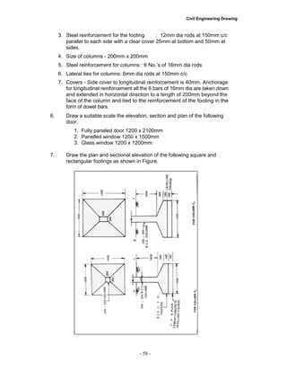 Civil Engineering Drawing
3. Steel reinforcement for the footing : 12mm dia rods at 150mm c/c
parallel to each side with a clear cover 25mm at bottom and 50mm at
sides.
4. Size of columns - 200mm x 200mm
5. Steel reinforcement for columns : 6 No.‟s of 16mm dia rods
6. Lateral ties for columns: 6mm dia rods at 150mm c/c
7. Covers - Side cover to longitudinal reinforcement is 40mm. Anchorage
for longitudinal reinforcement all the 6 bars of 16mm dia are taken down
and extended in horizontal direction to a length of 200mm beyond the
face of the column and tied to the reinforcement of the footing in the
form of dowel bars.
6. Draw a suitable scale the elevation, section and plan of the following
door,
1. Fully paneled door 1200 x 2100mm
2. Panelled window 1200 x 1500mm
3. Glass window 1200 x 1200mm
7. Draw the plan and sectional elevation of the following square and
rectangular footings as shown in Figure.
- 58 -
 