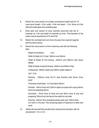 Civil Engineering Drawing
8. Sketch the cross section of a single compartment septic tank for 10
users given length - 2.0m, width - 0.9m and depth - 1.0m. Show on it the
inlet and outlet pipes and ventilating pipe.
9. Draw plan and section of drop manhole assuming that dia of
chamber as 1.0m and depth of manhole as 5.5m. The diameter of the
sewer may be assumed as 0.75 and 0.5m.
10. Sketch the overhead tank and show the pipe lines required together
with the sluice valves.
11. Sketch the cross section of brick masonary wall with the following
data.
Depth of foundation : 1.2m
Width & Depth of C.C bed : 900mm and 300mm
Width & Depth of first footing : 600mm and 500mm with equal
offsets
Width & Depth of second footing : 500mm and 400mm Wall
in Basement : 600mm depth and 300mm width Height of
roof : 3.3m
Roofing : 1200mm thick R.C.C slab finished with 20mm thick
proof
Thickness of bed block : C.C bed block 250mm
Parapet : 100mm thick and 700mm depth provided with coping 50mm
thick and projecting 50mm.
Sunshade : 75mm thick at fixed end and 50mm thick at free end
projecting 700mm from the face of the wall from the lintel.
Flooring : 200mm thick shahabad stones slab over 100mm thick
C.C bed (1:4:8) bed. The remaining depth of basement is filled with
sand.
12. Sketch the two-leaf fully paneled door showing front elevation with all
components 1.1m x 2.1m.
- 59 -
 