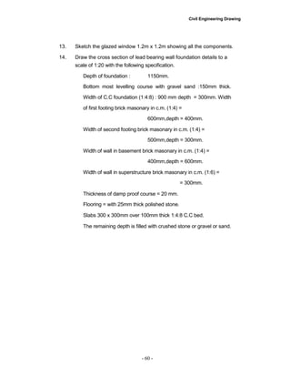 Civil Engineering Drawing
13. Sketch the glazed window 1.2m x 1.2m showing all the components.
14. Draw the cross section of lead bearing wall foundation details to a
scale of 1:20 with the following specification.
Depth of foundation : 1150mm.
Bottom most levelling course with gravel sand :150mm thick.
Width of C.C foundation (1:4:8) : 900 mm depth = 300mm. Width
of first footing brick masonary in c.m. (1:4) =
600mm,depth = 400mm.
Width of second footing brick masonary in c.m. (1:4) =
500mm,depth = 300mm.
Width of wall in basement brick masonary in c.m. (1:4) =
400mm,depth = 600mm.
Width of wall in superstructure brick masonary in c.m. (1:6) =
= 300mm.
Thickness of damp proof course = 20 mm.
Flooring = with 25mm thick polished stone.
Slabs 300 x 300mm over 100mm thick 1:4:8 C.C bed.
The remaining depth is filled with crushed stone or gravel or sand.
- 60 -
 