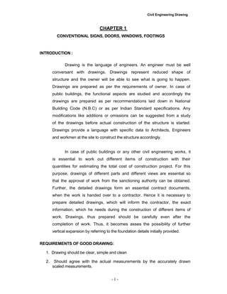Civil Engineering Drawing
CHAPTER 1
CONVENTIONAL SIGNS, DOORS, WINDOWS, FOOTINGS
INTRODUCTION :
Drawing is the language of engineers. An engineer must be well
conversant with drawings. Drawings represent reduced shape of
structure and the owner will be able to see what is going to happen.
Drawings are prepared as per the requirements of owner. In case of
public buildings, the functional aspects are studied and accordingly the
drawings are prepared as per recommendations laid down in National
Building Code (N.B.C) or as per Indian Standard specifications. Any
modifications like additions or omissions can be suggested from a study
of the drawings before actual construction of the structure is started.
Drawings provide a language with specific data to Architects, Engineers
and workmen at the site to construct the structure accordingly.
In case of public buildings or any other civil engineering works, it
is essential to work out different items of construction with their
quantities for estimating the total cost of construction project. For this
purpose, drawings of different parts and different views are essential so
that the approval of work from the sanctioning authority can be obtained.
Further, the detailed drawings form an essential contract documents,
when the work is handed over to a contractor. Hence it is necessary to
prepare detailed drawings, which will inform the contractor, the exact
information, which he needs during the construction of different items of
work. Drawings, thus prepared should be carefully even after the
completion of work. Thus, it becomes asses the possibility of further
vertical expansion by referring to the foundation details initially provided.
REQUIREMENTS OF GOOD DRAWING:
1. Drawing should be clear, simple and clean
2. Should agree with the actual measurements by the accurately drawn
scaled measurements.
- 1 -
 