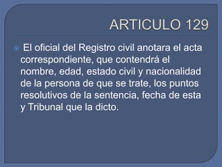     El oficial del Registro civil anotara el acta
    correspondiente, que contendrá el
    nombre, edad, estado civil y nacionalidad
    de la persona de que se trate, los puntos
    resolutivos de la sentencia, fecha de esta
    y Tribunal que la dicto.
 