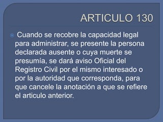    Cuando se recobre la capacidad legal
    para administrar, se presente la persona
    declarada ausente o cuya muerte se
    presumía, se dará aviso Oficial del
    Registro Civil por el mismo interesado o
    por la autoridad que corresponda, para
    que cancele la anotación a que se refiere
    el articulo anterior.
 