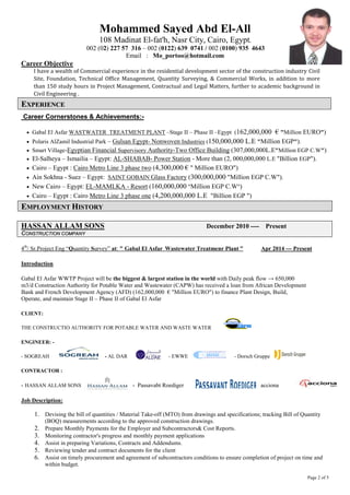 Mohammed Sayed Abd El-All 
108 Madinat El-fat'h, Nasr City, Cairo, Egypt. 
002 (02) 227 57 316 – 002 (0122) 639 0741 / 002 (0100) 935 4643 
Email : Mo_portoo@hotmail.com 
Career Objective I have a wealth of Commercial experience in the residential development sector of the construction industry Civil Site, Foundation, Technical Office Management, Quantity Surveying, & Commercial Works, in addition to more than 150 study hours in Project Management, Contractual and Legal Matters, further to academic background in Civil Engineering . 
EEXXPPEERRIIEENNCCEE Career Cornerstones & Achievements:- 
• Gabal El Asfar WASTWATER TREATMENT PLANT –Stage II – Phase II –Egypt (162,000,000 € "Million EURO") 
• Polaris AlZamil Industrial Park – Gulsan Egypt- Nonwoven Industries (150,000,000 L.E "Million EGP"). 
• Smart Village-Egyptian Financial Supervisory Authority-Two Office Building (307,000,000L.E"Million EGP C.W") 
• El-Salheya – Ismailia – Egypt: AL-SHABAB- Power Station - More than (2, 000,000,000 L.E "Billion EGP"). 
• Cairo – Egypt : Cairo Metro Line 3 phase two (4,300,000 € " Million EURO") 
• Ain Sokhna - Suez – Egypt: SAINT GOBAIN Glass Factory (300,000,000 "Million EGP C.W"). 
• New Cairo – Egypt: EL-MAMLKA - Resort (160,000,000 "Million EGP C.W") 
• Cairo – Egypt : Cairo Metro Line 3 phase one (4,200,000,000 L.E "Billion EGP ") 
EEMMPPLLOOYYMMEENNTT HHIISSTTOORRYY HASSAN ALLAM SONS December 2010 ---- Present 
CCOONNSSTTRRUUCCTTIIOONN CCOOMMPPAANNYY 4th/ Sr.Project Eng “Quantity Survey” at: " Gabal El Asfar Wastewater Treatmenr Plant " Apr 2014 --- Present Introduction Gabal El Asfar WWTP Project will be the biggest & largest station in the world with Daily peak flow → 650,000 m3/d Construction Authority for Potable Water and Wastewater (CAPW) has received a loan from African Development Bank and French Development Agency (AFD) (162,000,000 € "Million EURO") to finance Plant Design, Build, Operate, and maintain Stage II – Phase II of Gabal El Asfar 
CLIENT: THE CONSTRUCTIO AUTHORITY FOR POTABLE WATER AND WASTE WATER 
ENGINEER: - - SOGREAH - AL DAR - EWWE - Dorsch Gruppe 
CONTRACTOR : - HASSAN ALLAM SONS - Passavabt Roediger - acciona Job Description: 
1. Devising the bill of quantities / Material Take-off (MTO) from drawings and specifications; tracking Bill of Quantity (BOQ) measurements according to the approved construction drawings. 
2. Prepare Monthly Payments for the Employer and Subcontractors& Cost Reports. 
3. Monitoring contractor's progress and monthly payment applications 
4. Assist in preparing Variations, Contracts and Addendums. 
5. Reviewing tender and contract documents for the client 
6. Assist on timely procurement and agreement of subcontractors conditions to ensure completion of project on time and within budget. 
Page 2 of 5 
 
